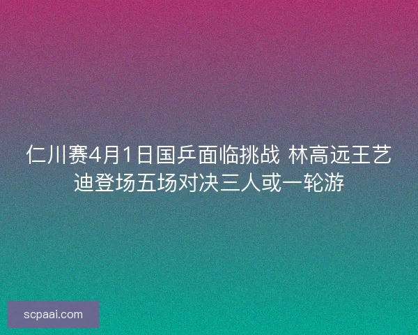 仁川赛4月1日国乒面临挑战 林高远王艺迪登场五场对决三人或一轮游 仁川赛4月1日国乒面临挑战 林高远王艺迪登场五场对决三人或一轮游