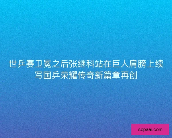 世乒赛卫冕之后张继科站在巨人肩膀上续写国乒荣耀传奇新篇章再创