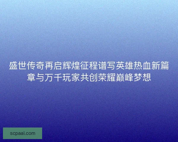 盛世传奇再启辉煌征程谱写英雄热血新篇章与万千玩家共创荣耀巅峰梦想