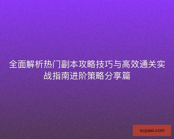 全面解析热门副本攻略技巧与高效通关实战指南进阶策略分享篇