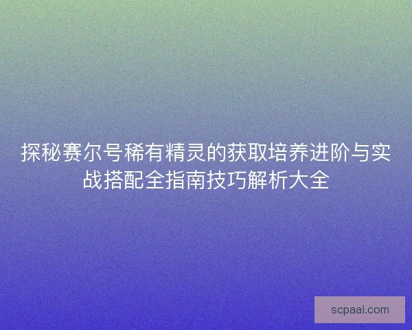 探秘赛尔号稀有精灵的获取培养进阶与实战搭配全指南技巧解析大全
