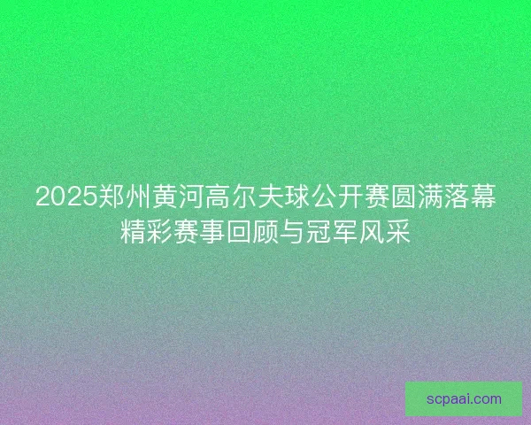 2025郑州黄河高尔夫球公开赛圆满落幕精彩赛事回顾与冠军风采