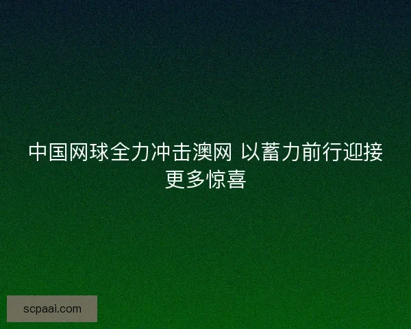中国网球全力冲击澳网 以蓄力前行迎接更多惊喜