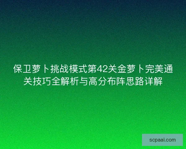 保卫萝卜挑战模式第42关金萝卜完美通关技巧全解析与高分布阵思路详解