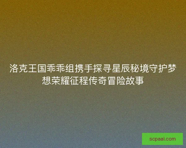 洛克王国乖乖组携手探寻星辰秘境守护梦想荣耀征程传奇冒险故事