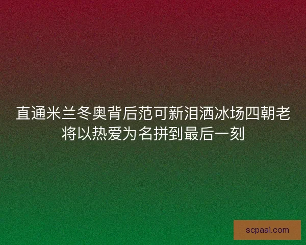 直通米兰冬奥背后范可新泪洒冰场四朝老将以热爱为名拼到最后一刻