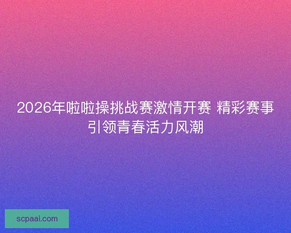 2026年啦啦操挑战赛激情开赛 精彩赛事引领青春活力风潮