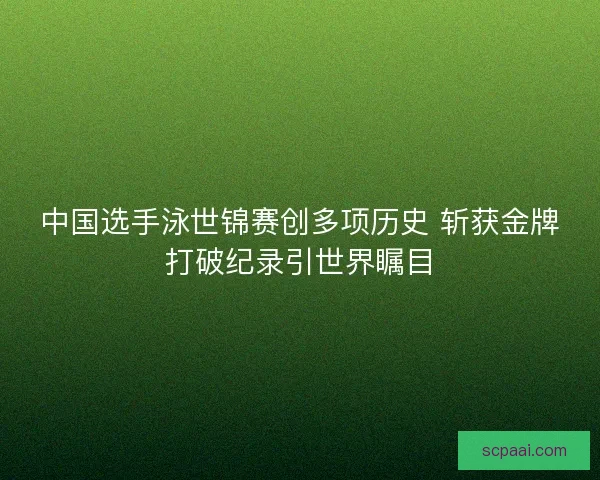 中国选手泳世锦赛创多项历史 斩获金牌打破纪录引世界瞩目