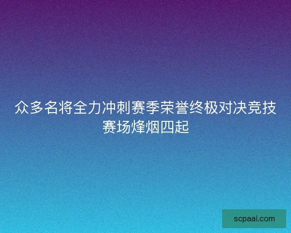 众多名将全力冲刺赛季荣誉终极对决竞技赛场烽烟四起