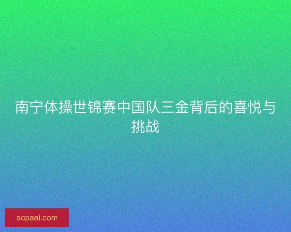 南宁体操世锦赛中国队三金背后的喜悦与挑战