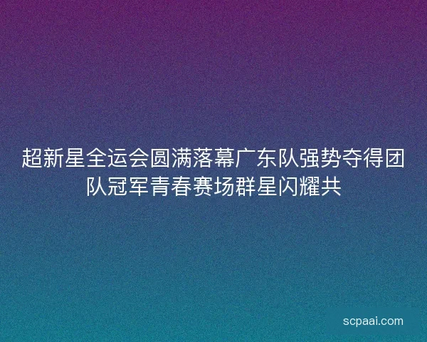 超新星全运会圆满落幕广东队强势夺得团队冠军青春赛场群星闪耀共