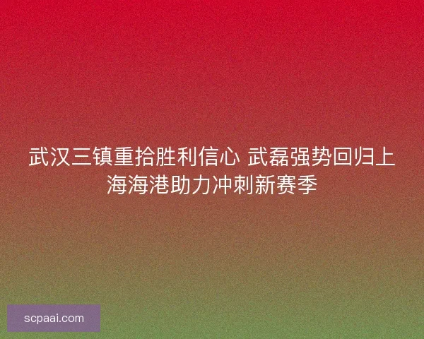 武汉三镇重拾胜利信心 武磊强势回归上海海港助力冲刺新赛季 武汉三镇重拾胜利信心 武磊强势回归上海海港助力冲刺新赛季