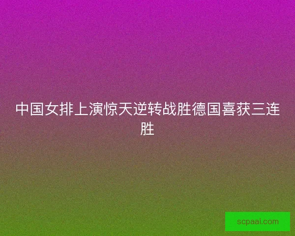 中国女排上演惊天逆转战胜德国喜获三连胜 中国女排上演惊天逆转战胜德国喜获三连胜