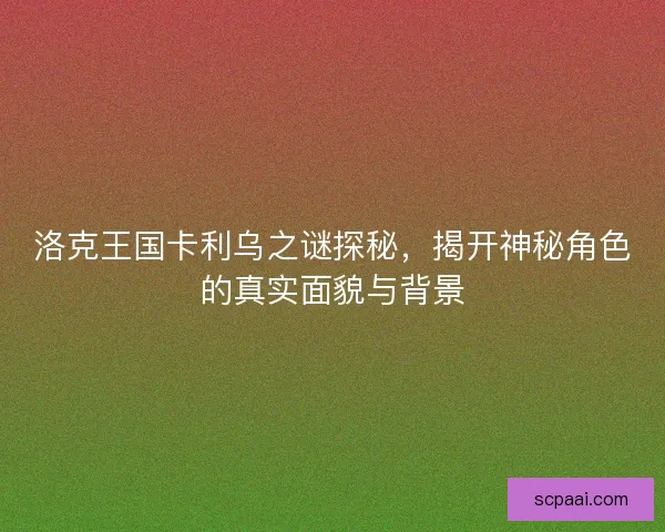 洛克王国卡利乌之谜探秘，揭开神秘角色的真实面貌与背景
