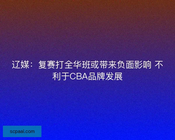 辽媒：复赛打全华班或带来负面影响 不利于CBA品牌发展