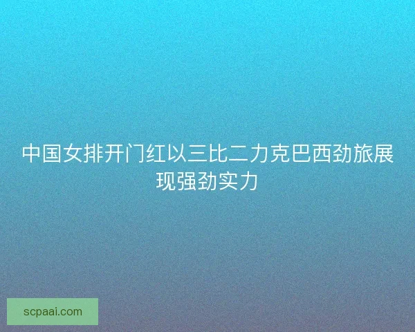 中国女排开门红以三比二力克巴西劲旅展现强劲实力