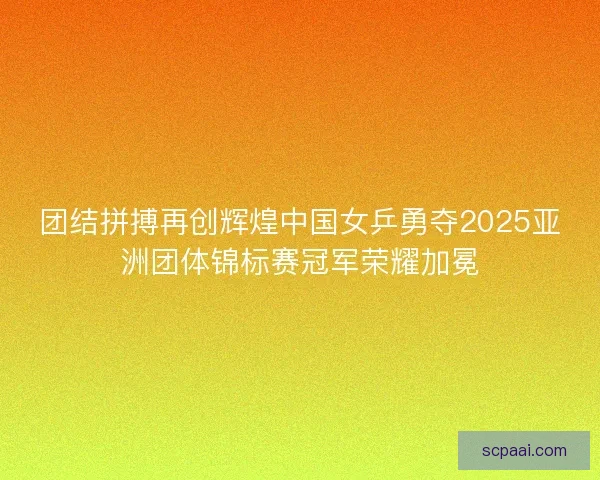 团结拼搏再创辉煌中国女乒勇夺2025亚洲团体锦标赛冠军荣耀加冕