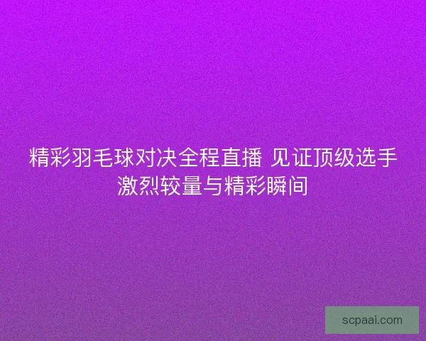精彩羽毛球对决全程直播 见证顶级选手激烈较量与精彩瞬间