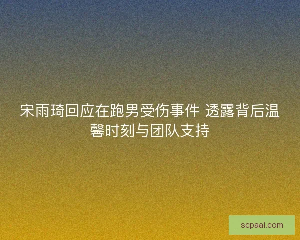 宋雨琦回应在跑男受伤事件 透露背后温馨时刻与团队支持