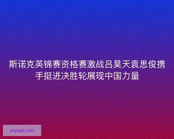 斯诺克英锦赛资格赛激战吕昊天袁思俊携手挺进决胜轮展现中国力量 斯诺克英锦赛资格赛激战吕昊天袁思俊携手挺进决胜轮展现中国力量