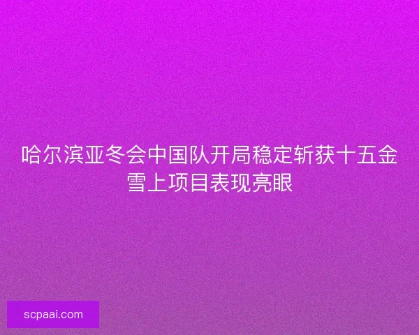 哈尔滨亚冬会中国队开局稳定斩获十五金雪上项目表现亮眼